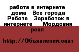 работа в интернете, дома - Все города Работа » Заработок в интернете   . Мордовия респ.